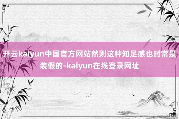 开云kaiyun中国官方网站然则这种知足感也时常是装假的-kaiyun在线登录网址