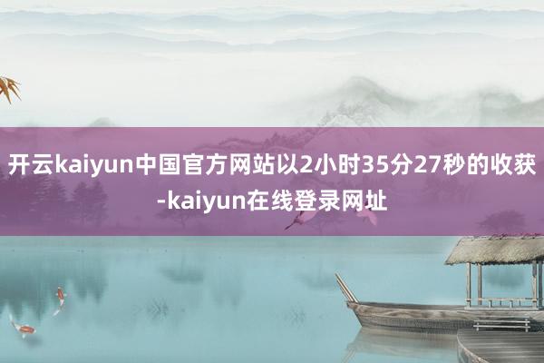 开云kaiyun中国官方网站以2小时35分27秒的收获-kaiyun在线登录网址