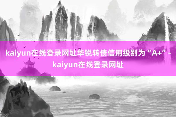 kaiyun在线登录网址华锐转债信用级别为“A+”-kaiyun在线登录网址