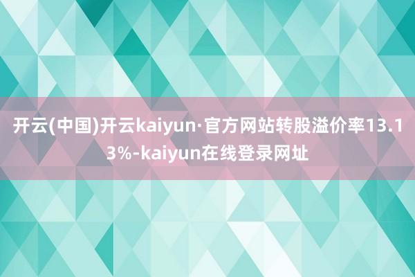 开云(中国)开云kaiyun·官方网站转股溢价率13.13%-kaiyun在线登录网址