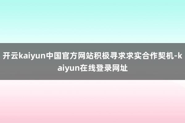 开云kaiyun中国官方网站积极寻求求实合作契机-kaiyun在线登录网址
