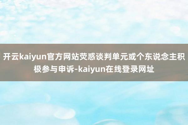 开云kaiyun官方网站荧惑谈判单元或个东说念主积极参与申诉-kaiyun在线登录网址