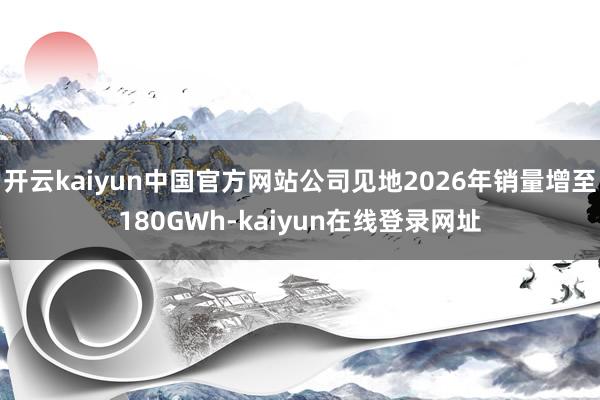 开云kaiyun中国官方网站公司见地2026年销量增至180GWh-kaiyun在线登录网址