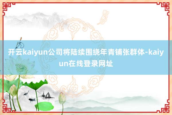 开云kaiyun公司将陆续围绕年青铺张群体-kaiyun在线登录网址