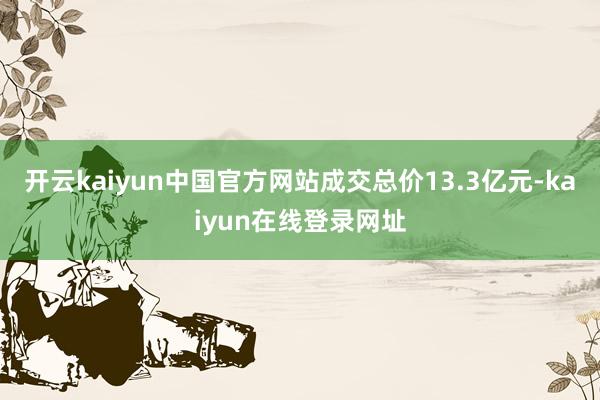 开云kaiyun中国官方网站成交总价13.3亿元-kaiyun在线登录网址