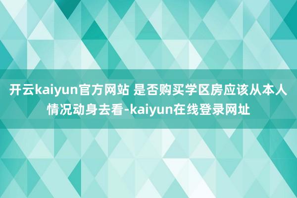 开云kaiyun官方网站 是否购买学区房应该从本人情况动身去看-kaiyun在线登录网址