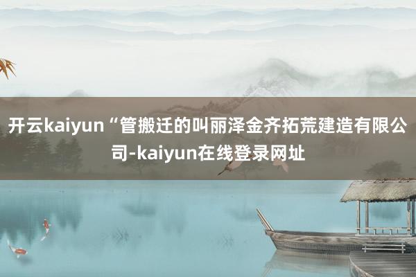 开云kaiyun“管搬迁的叫丽泽金齐拓荒建造有限公司-kaiyun在线登录网址