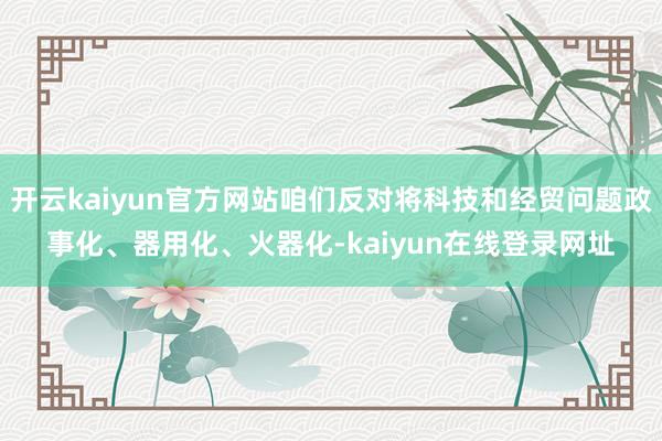 开云kaiyun官方网站咱们反对将科技和经贸问题政事化、器用化、火器化-kaiyun在线登录网址