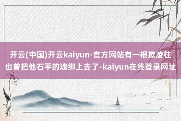 开云(中国)开云kaiyun·官方网站有一根欺凌柱也曾把他石平的魂绑上去了-kaiyun在线登录网址