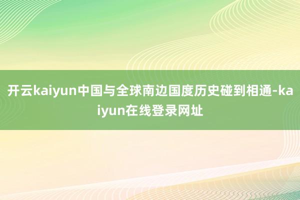 开云kaiyun中国与全球南边国度历史碰到相通-kaiyun在线登录网址