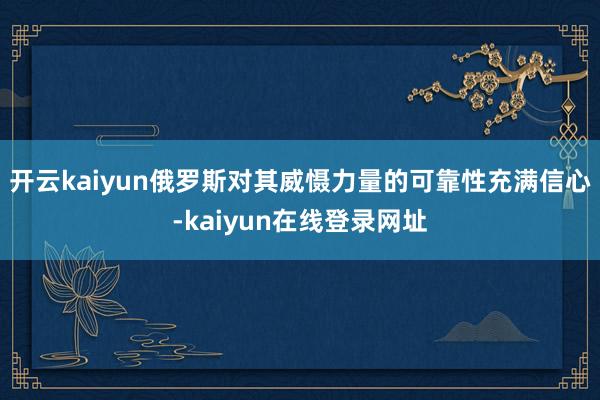 开云kaiyun俄罗斯对其威慑力量的可靠性充满信心-kaiyun在线登录网址