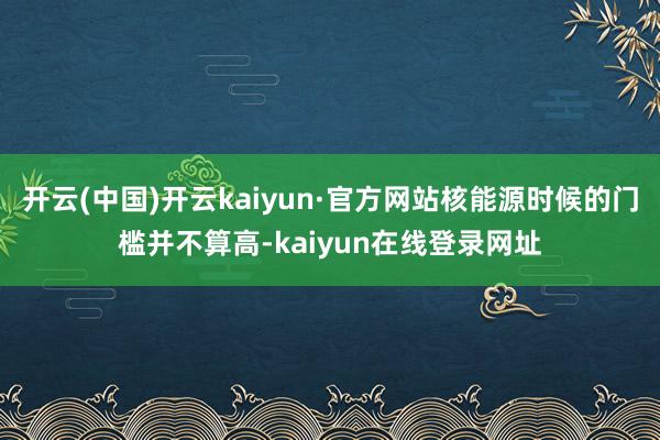开云(中国)开云kaiyun·官方网站核能源时候的门槛并不算高-kaiyun在线登录网址