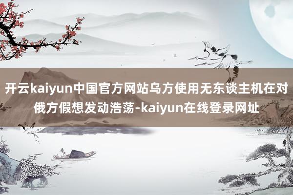 开云kaiyun中国官方网站乌方使用无东谈主机在对俄方假想发动浩荡-kaiyun在线登录网址