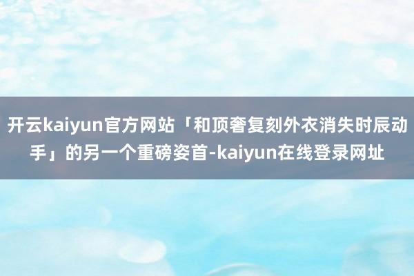 开云kaiyun官方网站「和顶奢复刻外衣消失时辰动手」的另一个重磅姿首-kaiyun在线登录网址