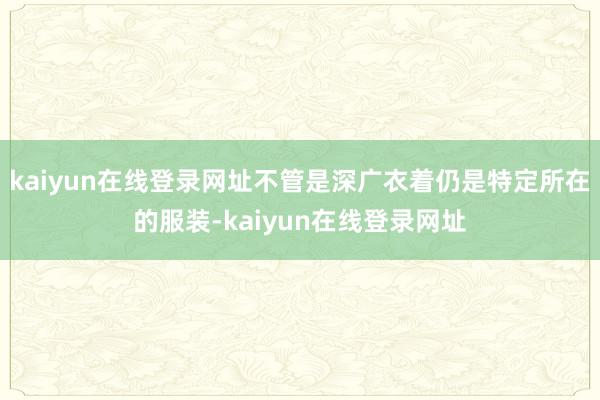 kaiyun在线登录网址不管是深广衣着仍是特定所在的服装-kaiyun在线登录网址