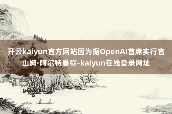 开云kaiyun官方网站因为据OpenAI首席实行官山姆·阿尔特曼称-kaiyun在线登录网址