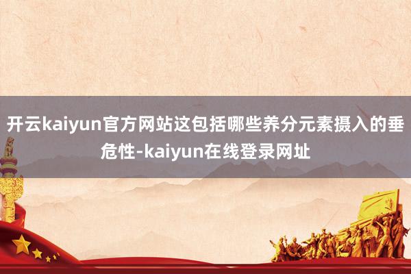 开云kaiyun官方网站这包括哪些养分元素摄入的垂危性-kaiyun在线登录网址