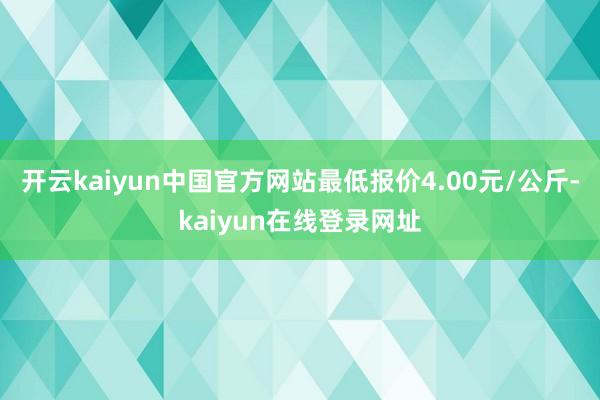 开云kaiyun中国官方网站最低报价4.00元/公斤-kaiyun在线登录网址