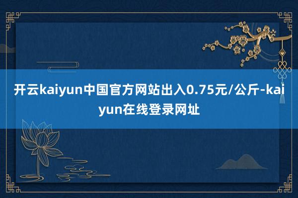 开云kaiyun中国官方网站出入0.75元/公斤-kaiyun在线登录网址