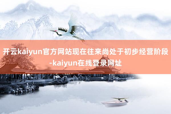 开云kaiyun官方网站现在往来尚处于初步经营阶段-kaiyun在线登录网址