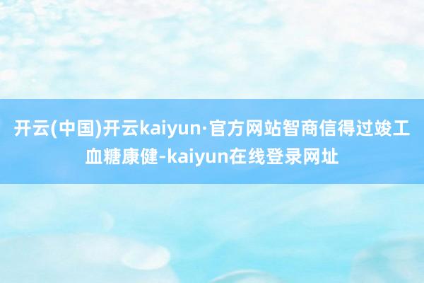 开云(中国)开云kaiyun·官方网站智商信得过竣工血糖康健-kaiyun在线登录网址
