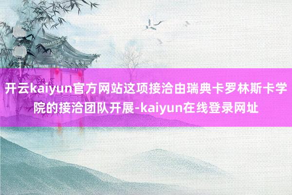 开云kaiyun官方网站这项接洽由瑞典卡罗林斯卡学院的接洽团队开展-kaiyun在线登录网址