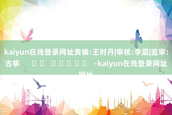 kaiyun在线登录网址 责编:王时丹|审核:李震|监审:古筝 -kaiyun在线登录网址