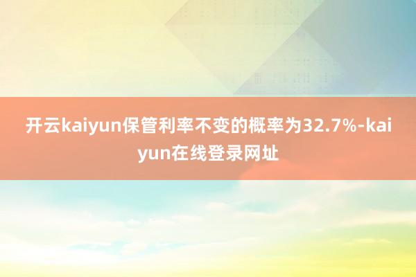 开云kaiyun保管利率不变的概率为32.7%-kaiyun在线登录网址