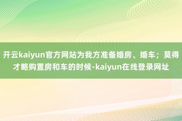 开云kaiyun官方网站为我方准备婚房、婚车;莫得才略购置房和车的时候-kaiyun在线登录网址