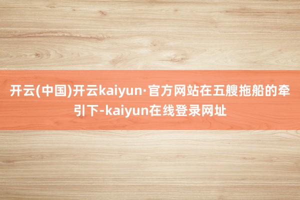 开云(中国)开云kaiyun·官方网站 在五艘拖船的牵引下-kaiyun在线登录网址