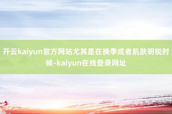 开云kaiyun官方网站尤其是在换季或者肌肤明锐时候-kaiyun在线登录网址