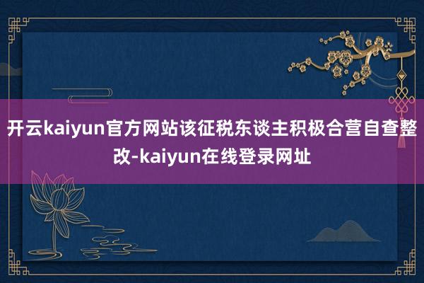 开云kaiyun官方网站该征税东谈主积极合营自查整改-kaiyun在线登录网址