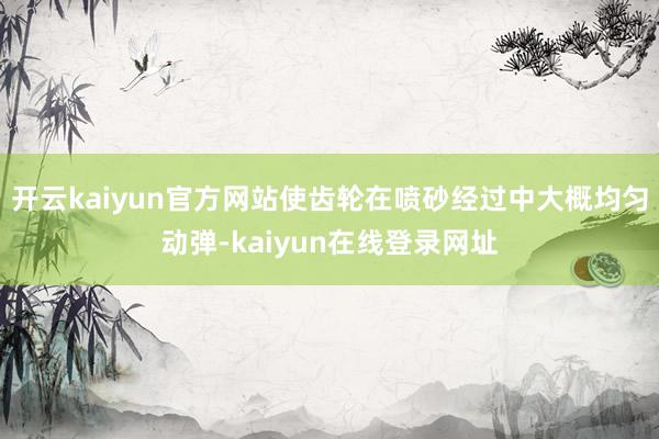 开云kaiyun官方网站使齿轮在喷砂经过中大概均匀动弹-kaiyun在线登录网址