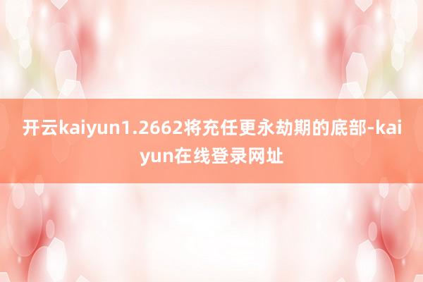 开云kaiyun1.2662将充任更永劫期的底部-kaiyun在线登录网址