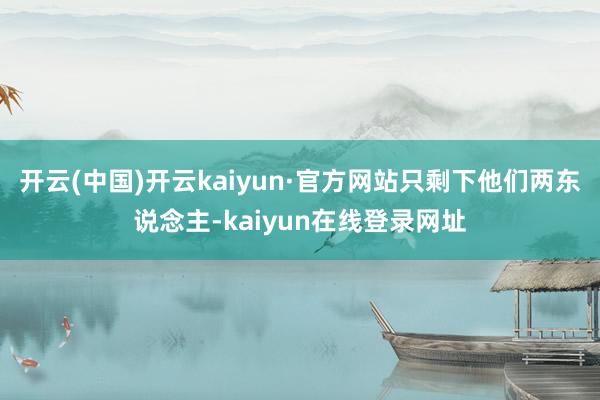 开云(中国)开云kaiyun·官方网站只剩下他们两东说念主-kaiyun在线登录网址