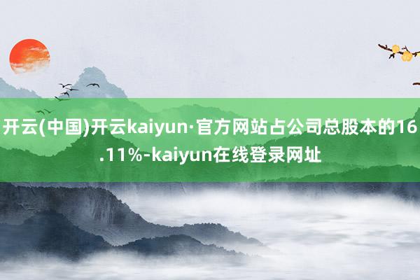 开云(中国)开云kaiyun·官方网站占公司总股本的16.11%-kaiyun在线登录网址