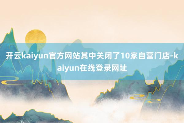 开云kaiyun官方网站其中关闭了10家自营门店-kaiyun在线登录网址