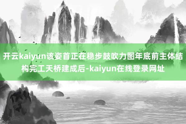 开云kaiyun该姿首正在稳步鼓吹力图年底前主体结构完工天桥建成后-kaiyun在线登录网址