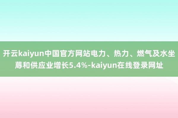 开云kaiyun中国官方网站电力、热力、燃气及水坐蓐和供应业增长5.4%-kaiyun在线登录网址