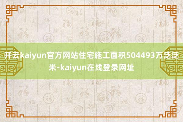 开云kaiyun官方网站住宅施工面积504493万泛泛米-kaiyun在线登录网址