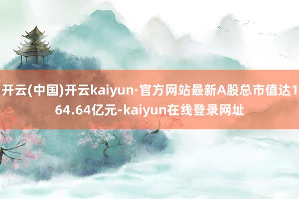 开云(中国)开云kaiyun·官方网站最新A股总市值达164.64亿元-kaiyun在线登录网址