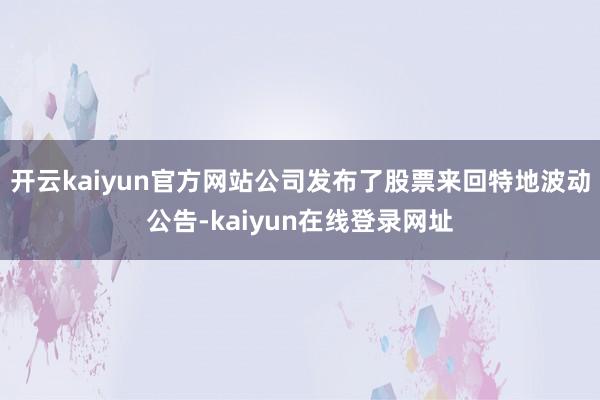 开云kaiyun官方网站公司发布了股票来回特地波动公告-kaiyun在线登录网址
