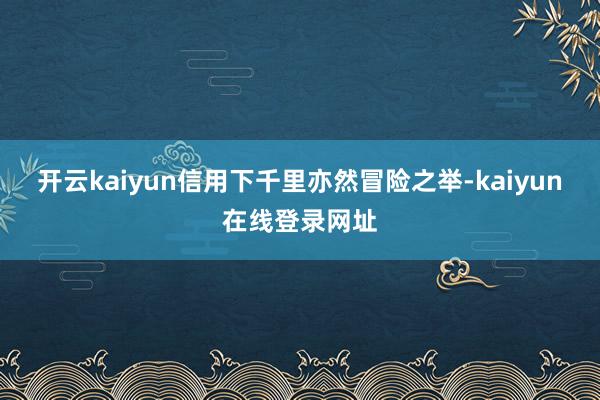 开云kaiyun信用下千里亦然冒险之举-kaiyun在线登录网址
