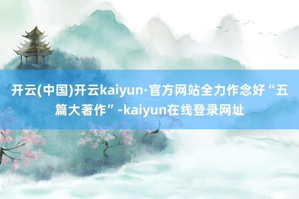 开云(中国)开云kaiyun·官方网站全力作念好“五篇大著作”-kaiyun在线登录网址