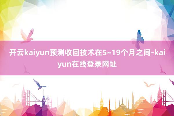 开云kaiyun预测收回技术在5~19个月之间-kaiyun在线登录网址
