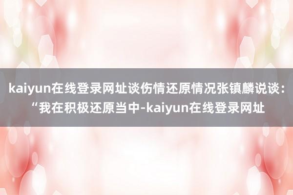 kaiyun在线登录网址谈伤情还原情况张镇麟说谈：“我在积极还原当中-kaiyun在线登录网址
