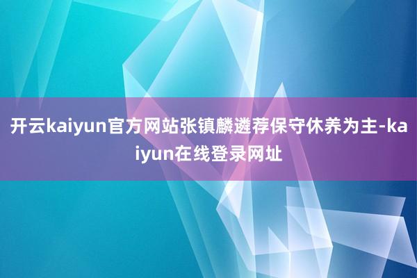 开云kaiyun官方网站张镇麟遴荐保守休养为主-kaiyun在线登录网址