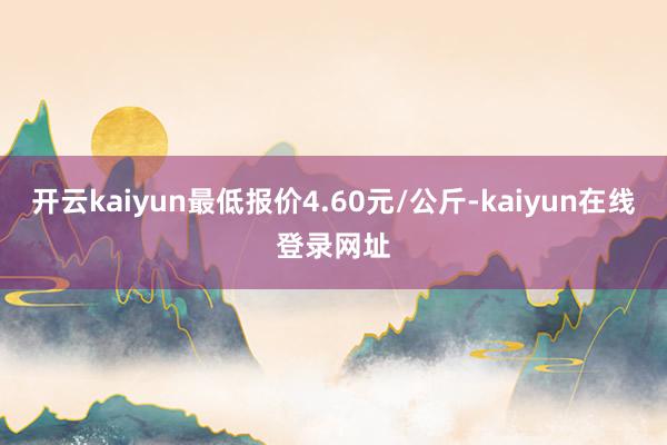 开云kaiyun最低报价4.60元/公斤-kaiyun在线登录网址
