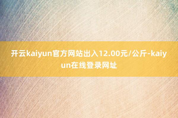 开云kaiyun官方网站出入12.00元/公斤-kaiyun在线登录网址