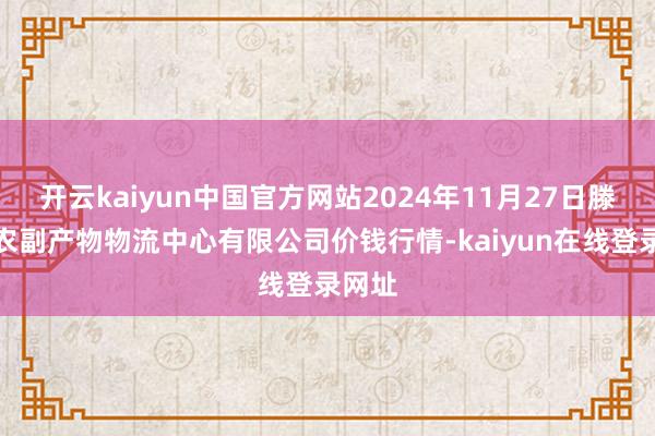 开云kaiyun中国官方网站2024年11月27日滕州市农副产物物流中心有限公司价钱行情-kaiyun在线登录网址